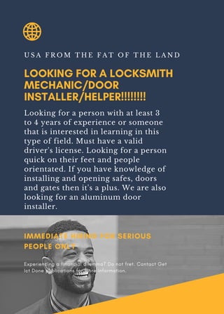 LOOKING FOR A LOCKSMITH
MECHANIC/DOOR
INSTALLER/HELPER!!!!!!!!
U S A F R O M T H E F A T O F T H E L A N D
Looking for a person with at least 3
to 4 years of experience or someone
that is interested in learning in this
type of field. Must have a valid
driver's license. Looking for a person
quick on their feet and people
orientated. If you have knowledge of
installing and opening safes, doors
and gates then it's a plus. We are also
looking for an aluminum door
installer.
IMMEDIATE HIRING FOR SERIOUS
PEOPLE ONLY
Experiencing a financial dilemma? Do not fret. Contact Get
Ict Done publications for more information.
 
