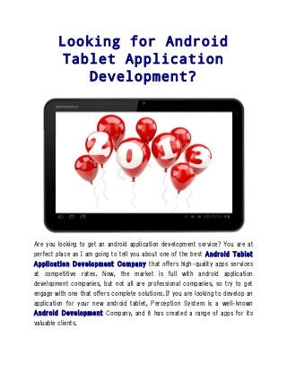 Looking for Android
        Tablet Application
            Development?




Are you looking to get an android application development service? You are at
perfect place as I am going to tell you about one of the best Android Tablet
Application Development Company that offers high-quality apps services
at competitive rates. Now, the market is full with android application
development companies, but not all are professional companies, so try to get
engage with one that offers complete solutions. If you are looking to develop an
application for your new android tablet, Perception System is a well-known
Android Development Company, and it has created a range of apps for its
valuable clients.
 
