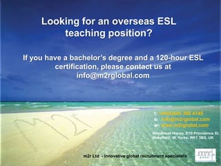 t: +44(0)845 388 4145
e: info@m2rglobal.com
w: www.m2rglobal.com
Looking for an overseas ESL
teaching position?
If you have a bachelor’s degree and a 120-hour ESL
certification, please contact us at
info@m2rglobal.com
Woodhead House, 8/10 Providence St,
Wakefield, W. Yorks, WF1 3BG, UK
m2r Ltd - innovative global recruitment specialists
 