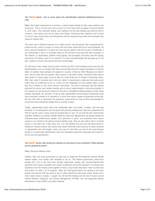 Looking For An ID Solution? Get It From idOnDemand! :: THESMARTSENSE.COM - Identification                                   8/21/11 9:01 PM




                      The SMART Sense: Tell us more about the identification solutions idOnDemand has to
                      offer.


                      Terry: We enable organizations to produce a single trusted identity for their users, partners and
                      consumers. This is a smart card, and as such is a form factor that is already in use and familiar
                      to most users. This corporate identity card replaces the one they already carry with one that is
                      “smarter”, more secure and can do many more things. It becomes their “platinum card” of sorts
                      to use for many touch points and transactions with the resources they need and the people they
                      require to interact with.

                      The smart card is different because it is a highly secure “microcomputer” that is purpose-built to
                      protect the key, which is unique on every card and never leaves the card in any transaction. So
                      from a security standpoint, it is about the most secure platform that can be used. Functionally, it
                      can authenticate a user to a computer either at the OS level or pre-boot with disk encryption, to
                      the network, to applications, perform email signing and encryption, and other uses like signing
                      documents. Of course, since it is a visual ID, it is your corporate badge that also gets you in the
                      door, except it is much more secure than the normal badge.


                      On that point, it also makes sense to point out that over 90% of the building access security card
                      implementations are so wrought with basic security flaws that this makes executing an in-person
                      attack of identity fraud perhaps the easiest to execute of them all. Why? Because one doesnʼt
                      even have to hack into any system. Want access to the CEOʼs office, untracked? How about a
                      data center? In many cases it can be done for under $100 and 15 minutes of searching online.
                      After that, about 5 seconds each time one wants to impersonate a valid user and walk around
                      where they are authorized to do so. Check out this whitepaper for more details. Keep in mind
                      that this is based on the most common technology. This same technology that the industry
                      perceived as secure was hacked recently due to a poor implementation of security principals. In
                      this respect, we use the secure element in the card to strengthen building systems as well. Using
                      industry standards, we innovate on top to help organizations use the legacy infrastructure they
                      have previously invested in to transition to a much more secure system as gradually as they like.
                      We are often able to repurpose the expensive components so it can be done economically for
                      around the same operational budget that is currently in place.

                      Finally, implementing smart cards has traditionally been very costly, complex, and with long
                      timelines. In my discussions over the years with security professionals, they have questioned the
                      ROI but not the value if costs could be brought down to size. So we built the first commercially
                      available Software as a Service (SaaS) model for smart card deployments. By already having the
                      Enterprise-class infrastructure, people, and operations in place, our customers have secure
                      access to our service to be able to produce identity cards. They are also able to link to a trusted
                      source or use their own if they have one. It is very flexible, low cost, and only takes weeks to
                      implement instead of years. Our service also doesnʼt eliminate smart cards as an option because
                      of organization size and budget. Users only pay for what they use and at the same time get
                      access to a world-class infrastructure, team and standards model that is typically out of reach for
                      all but very few organizations.



                      The SMART Sense: Who would you identify as end-users of your products? What benefits
                      can be attained by them?


                      Terry: We serve different areas.

                      Federal, state and local government as they look to adopt the PIV standards, address identity
                      related matters, and comply with mandates to do so. The Federal government pretty much
                      already did a lot of the work here through large-scale funding and internal programs that
                      partnered with various contractor and vendor ecosystems around the standard. It is actually very
                      impressive how the industry came together to have a very honest discussion, reach a consensus
                      and partner to make a lot of progress. State and local governments are starting to see more
                      activity now that the Fed has done so and is rolling downhill as they have similar issues and in
                      many cases need to comply. I suspect we will see this rending over the next 2-3 years around
                      Federal Identity, Credential, and Access Management (FICAM), how first responders identify
                      themselves in crisis (FRAC), and other initiatives.



http://thesmartsense.com/identification/30397                                                                                    Page 3 of 5
 