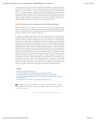 Looking For An ID Solution? Get It From idOnDemand! :: THESMARTSENSE.COM - Identification                                    8/21/11 9:01 PM


                      it lets you select the app, opens the browser and fills the credentials for you, while employing the
                      smart card security paradigm of PIN and the private keys never leave the card. No software is
                      installed on the mobile device – it is all in the card and talks natively to the OS that supports
                      NFC. So, no installing software, managing devices, and private information doesnʼt leave the
                      card and get stored on the device. A user could literally buy an NFC device, take it out of the box
                      and touch their corporate ID card to it and it now functions like a corporate device. We not only
                      support corporate applications, but applications in the cloud so this user experience (and
                      credential issuance model) can be applied both inside and outside the firewall.



                      The SMART Sense: What is the next big thing we can expect from idOnDemand?

                      Terry: The feedback we have received on the NFC functionality has been overwhelming, and
                      since the issuing party does not need to manage devices and it is based on standards, it applies
                      very well to the growing consumer identity and authentication market. So you can expect that we
                      will continue to build on this in a distinctly “usable” way.

                      In addition, the building security market has been, and continues to be, largely without
                      interoperable industry standards. There is an enormous “awakening” going on where customers
                      are now realizing how locked in they have been, and what it would mean if they had similar
                      opportunities for vendor choice and integration that their IT counterparts have (philosophically)
                      been practicing. I had a recent conversation with a CSO from an F500 company that had been
                      undergoing a large acquisition. He was struggling because he had to choose between either
                      spending millions of dollars to swap out the acquired companyʼs systems to match current parent
                      company systems so people have only one Identity and Access Card, or leave the systems in
                      place and have people carrying around multiple crards. We were able to quickly provide him with
                      the option of just purchasing new cards that were standards-based as he needed to rebrand
                      them anyhow, are highly secure whereas his current ones were not, and could be applied to any
                      systems, eliminating him having to spend millions to replace systems to get there. The
                      amazement was that all of his system integrators, his internal teams, and vendor network never
                      proposed such an option – and he was absolutely floored. I am having A LOT of these
                      conversations which is refreshing for both idOnDemand and our clients, so you can bet we will
                      continue to innovate in this area to open things up, give customers the choice, put them in
                      control, and provide functionality that is meaningful and works the way they need to work.



                         Related

                        Identive Group Acquires idOnDemand
                        An Exclusive With GFH Group, INSIDE Secure & Multos International!
                        idOnDemand & NXP Bring Smart Card Security To Mobile Device Authentication
                        idOnDemand Announces Breakthrough In Secure Mobile Device Access Using A Universal
                        Corporate Identity
                        Bell ID Appoints Todd Freyman As Vice President Of Operations (U.S.)



                             idOnDemand Terry Gold identification ID U.S. PKI RSA SecureID NIST smartcard
                      OS ROI SaaS PIV FICAM FRAC Android iPad BlackBerry software NFC contactless PIN IT
                      CSO F500 access control



                                                          Copyright © 2011 thesmartsense.com All rights reserved.




http://thesmartsense.com/identification/30397                                                                                     Page 5 of 5
 