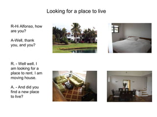 Looking for a place to live   R-Hi Alfonso, how are you?  A-Well, thank you, and you?  R. - Well well. I am looking for a place to rent. I am moving house.     A. - And did you find a new place to live?  