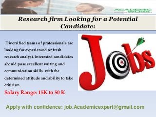 Research firm Looking for a Potential
Candidate:
Diversified teams of professionals are
looking for experienced or fresh
research analyst, interested candidates
should pose excellent writing and
communication skills with the
determined attitude and ability to take
criticism.
Salary Range: 15K to 50 K
Apply with confidence: job.Academicexpert@gmail.com
 