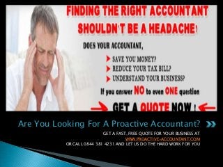 Are You Looking For A Proactive Accountant?
GET A FAST, FREE QUOTE FOR YOUR BUSINESS AT
WWW.PROACTIVE-ACCOUNTANT.COM
OR CALL 0844 381 4231 AND LET US DO THE HARD WORK FOR YOU

 
