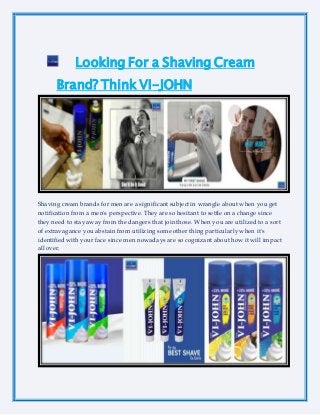 Looking For a Shaving Cream
Brand? Think VI-JOHN
Shaving cream brands for men are a significant subject in wrangle about when you get
notification from a men's perspective. They are so hesitant to settle on a change since
they need to stay away from the dangers that join those. When you are utilized to a sort
of extravagance you abstain from utilizing some other thing particularly when it's
identified with your face since men nowadays are so cognizant about how it will impact
all over.
 