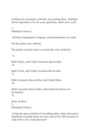 Looking for assistance with this Accounting Quiz. Multiple
choice questions. For all essay questions, show your work.
1.
(Multiple Choice)
Wilshire Equipment Company sold merchandise on credit.
No discounts were offered.
The proper journal entry to record this sale would be:
A.
Debit Sales, and Credit Accounts Receivable.
B.
Debit Cash, and Credit Accounts Receivable.
C.
Debit Accounts Receivable, and Credit Sales.
D.
Debit Accounts Receivable, and Credit Purchases (or
Inventory).
E.
None of these.
2.
(Multiple Choice)
Using the gross method of recording sales, what sales price
should be recorded when an item with an $1,100 list price is
sold with a 15% trade discount?
 