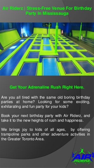 Air Riderz | Stress-Free Venue For Birthday
Party In Mississauga
Get Your Adrenaline Rush Right Here.
Are you all tired with the same old boring birthday
parties at home? Looking for some exciting,
exhilarating and fun party for your kids?
Book your next birthday party with Air Riderz, and
take it to the new heights of rush and happiness.
We brings joy to kids of all ages, by offering
trampoline parks and other adventure activities in
the Greater Toronto Area.
 