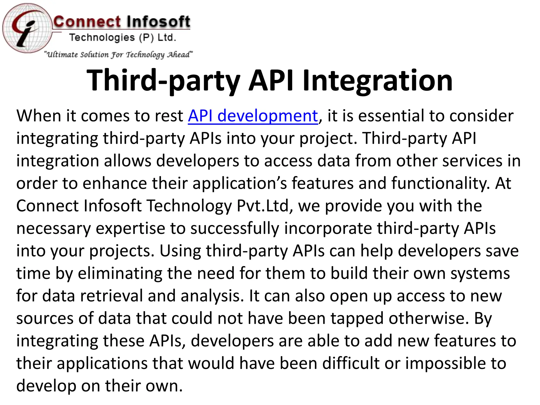Third-party API Integration
When it comes to rest API development, it is essential to consider
integrating third-party APIs into your project. Third-party API
integration allows developers to access data from other services in
order to enhance their application’s features and functionality. At
Connect Infosoft Technology Pvt.Ltd, we provide you with the
necessary expertise to successfully incorporate third-party APIs
into your projects. Using third-party APIs can help developers save
time by eliminating the need for them to build their own systems
for data retrieval and analysis. It can also open up access to new
sources of data that could not have been tapped otherwise. By
integrating these APIs, developers are able to add new features to
their applications that would have been difficult or impossible to
develop on their own.
 