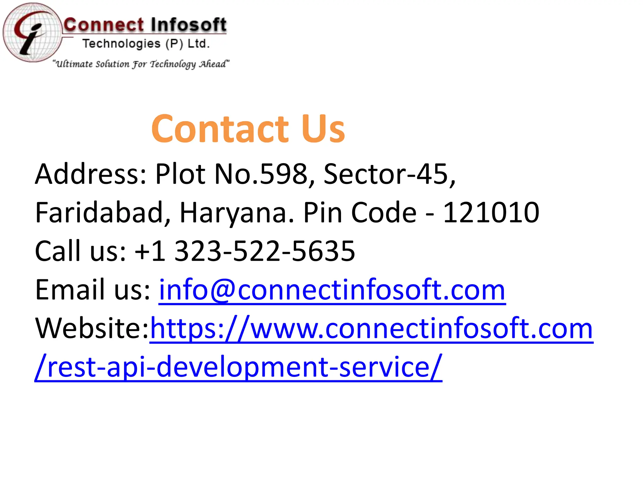 Contact Us
Address: Plot No.598, Sector-45,
Faridabad, Haryana. Pin Code - 121010
Call us: +1 323-522-5635
Email us: info@connectinfosoft.com
Website:https://www.connectinfosoft.com
/rest-api-development-service/
 