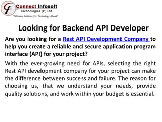 Looking for Backend API Developer
Are you looking for a Rest API Development Company to
help you create a reliable and secure application program
interface (API) for your project?
With the ever-growing need for APIs, selecting the right
Rest API development company for your project can make
the difference between success and failure. The reason for
choosing us, that we understand your needs, provide
quality solutions, and work within your budget is essential.
 