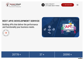 REST APIS DEVELOPMENT SERVICE
Building APIs that deliver the performance
and functionality your business needs.
20778 + 37 + 20590 +
H AVE A PR OJ E CT ?
L E T 'S M AK E GR E AT T H I N GS !
+1 323-522-5635
 