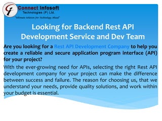 Looking for Backend Rest API
Development Service and Dev Team
Are you looking for a Rest API Development Company to help you
create a reliable and secure application program interface (API)
for your project?
With the ever-growing need for APIs, selecting the right Rest API
development company for your project can make the difference
between success and failure. The reason for choosing us, that we
understand your needs, provide quality solutions, and work within
your budget is essential.
 