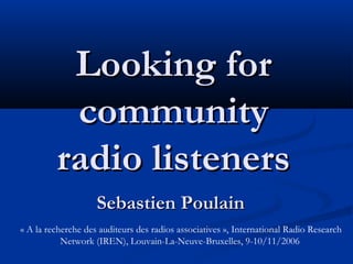 Looking forLooking for
communitycommunity
radio listenersradio listeners
Sebastien PoulainSebastien Poulain
« A la recherche des auditeurs des radios associatives », International Radio Research
Network (IREN), Louvain-La-Neuve-Bruxelles, 9-10/11/2006
 