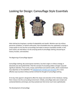 Looking for Design: Camouflage Style Essentials
Hide clothing has long been a symbol of adaptability and stealth. Whether worn by military
personnel, predators, or fashion enthusiasts, that remarkable dress has captivated us having its
unique power to mix into the surroundings and make its wearers essentially invisible. In this
short article, we shall delve in to the amazing world of camouflage clothing, discovering its
history, function, and evolution.
The Beginning of Camouflage Apparel
Camouflage clothing, like several great inventions, has their origins in military strategy. It
absolutely was during World War I that the concept of concealing soldiers and gear acquired
significant attention. Prior to this, troops used brilliant and colorful outfits, which created them
easy objectives on the battlefield. The abbigliamento mimetico per escursioni for a more
effective way to protect military workers birthed the thought of camouflage clothing.
At its key, hide apparel is designed to affect the shape and coloration of the individual, making
them mixture into the surrounding environment. Initially, camouflage styles were simple and
contained blotches and stripes, but they evolved over time to be much more sophisticated.
The Development of Camouflage
 
