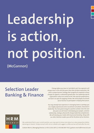 Leadership
is action,
not position.
(McGannon)




Selection Leader                                      ‘Change before you have to’ Jack Welch said. Few segments will
                                                change more in the next five years than that of talent acquisition. We
                                                 drive a unique business strategy that recognises & responds to these

Banking & Finance                               changes & supports a substantial growth plan. Our leadership style &
                                                   organisation culture are central to this. We coach for performance,
                                                 we lead in an open & engaging climate. We invite people at all levels
                                                                of our business to participate in shaping their future.

                                                 You may already have experience in managing teams or perhaps you
                                                  are a highly experienced senior recruitment consultant, interested in
                                                 leadership. You have great energy & a positive outlook. Over the next
                                                           few years we will invest in developing your people, customer
                                                   relationship, strategic, financial & change leadership competencies.
                                                    We will develop your media skills & personal branding. Along with
                                                      our other Selection Leaders you will be the future of our business.


       We understand that in your current position, you may want to know more about our value proposition before
       declaring an interest. Simply connect with me on LinkedIn and suggest a coffee and we will look after the rest.

       Graham Morris | Managing Director | (+353 1) 632 1875 | (+353 86) 605 7532 | graham.morris@hrmrecruit.com
 
