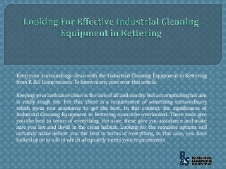 Keep your surroundings clean with the Industrial Cleaning Equipment in Kettering
from R & S Compressors. To know more, pore over this article.
Keeping your ambiance clean is the aim of all and sundry. But accomplishing his aim
is really tough job. For this, there is a requirement of something extraordinary
which gives you assistance to get the best. In this context, the significance of
Industrial Cleaning Equipment in Kettering cannot be overlooked. There tools give
you the best in terms of everything. For sure, these give you assistance and make
sure you live and dwell in the clean habitat. Looking for the requisite options will
certainly make deliver you the best in terms of everything, in this case, you have
looked upon to a firm which adequately meets your requirements.
 