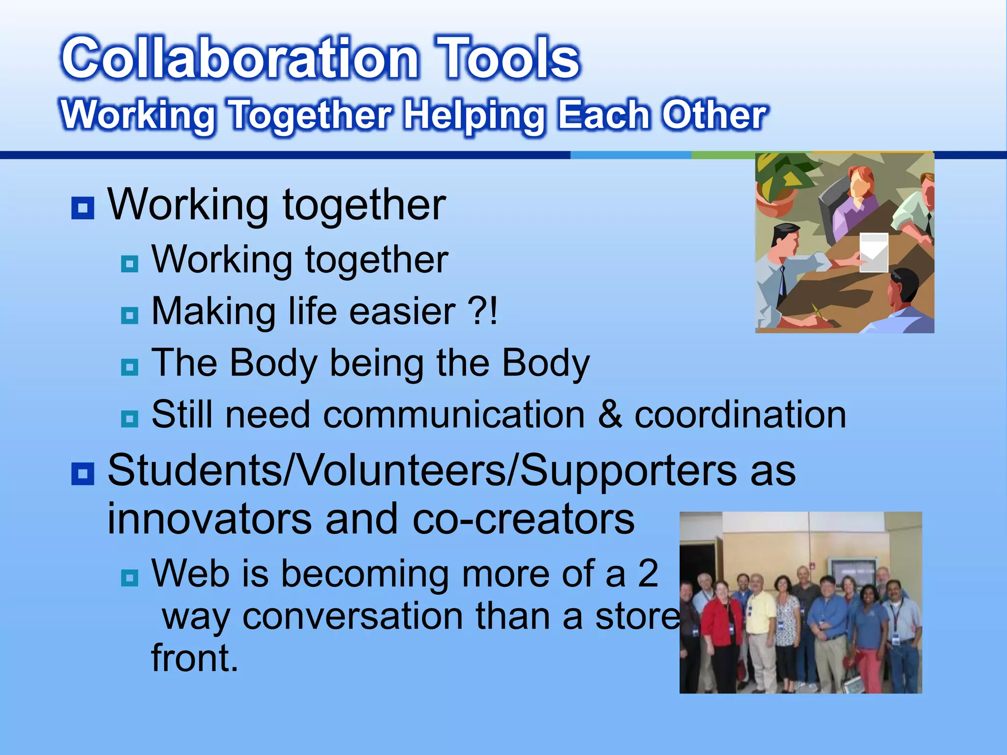Collaboration Tools
Working Together Helping Each Other

   Working together
     Working together
     Making life easier ?!

     The Body being the Body

     Still need communication & coordination

   Students/Volunteers/Supporters as
    innovators and co-creators
       Web is becoming more of a 2
         way conversation than a store
        front.
 