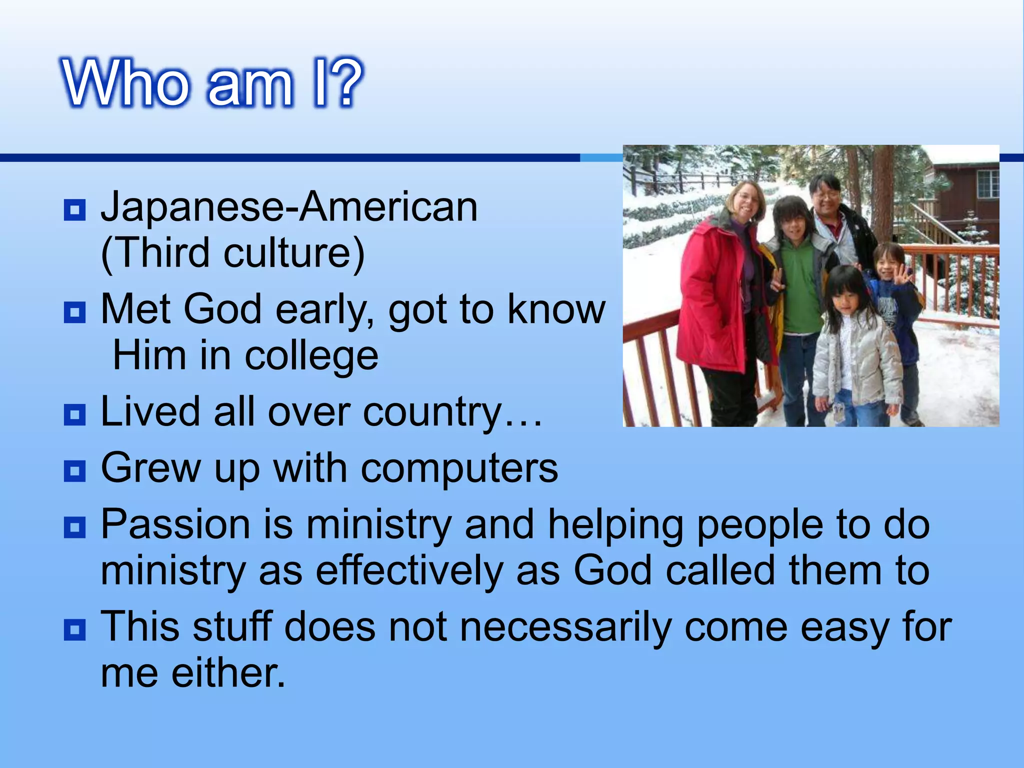 Who am I?
 Japanese-American
  (Third culture)
 Met God early, got to know
   Him in college
 Lived all over country…
 Grew up with computers
 Passion is ministry and helping people to do
  ministry as effectively as God called them to
 This stuff does not necessarily come easy for
  me either.
 