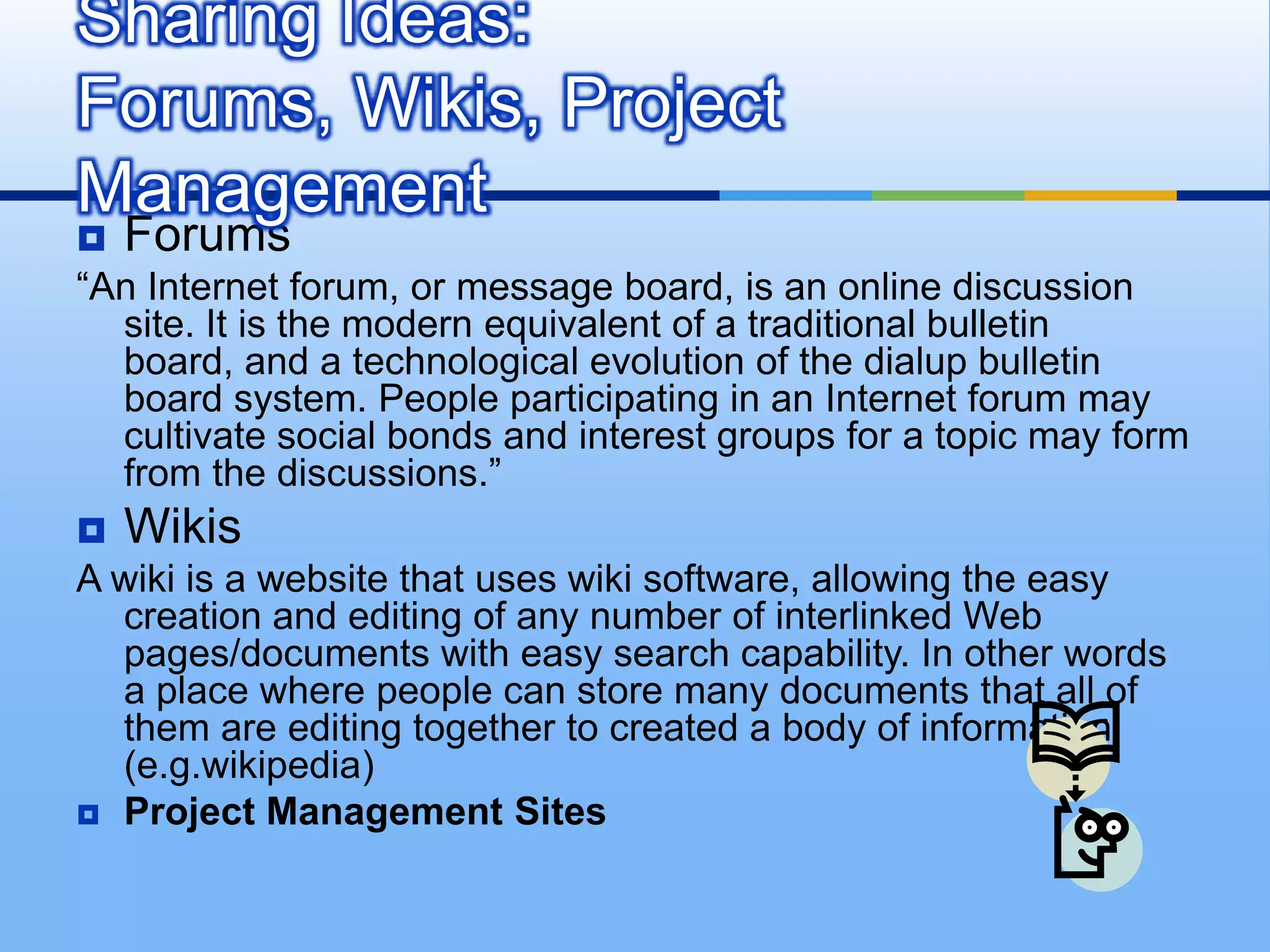 Sharing Ideas:
Forums, Wikis, Project
Management
   Forums
“An Internet forum, or message board, is an online discussion
  site. It is the modern equivalent of a traditional bulletin
  board, and a technological evolution of the dialup bulletin
  board system. People participating in an Internet forum may
  cultivate social bonds and interest groups for a topic may form
  from the discussions.”
   Wikis
A wiki is a website that uses wiki software, allowing the easy
  creation and editing of any number of interlinked Web
  pages/documents with easy search capability. In other words
  a place where people can store many documents that all of
  them are editing together to created a body of information.
  (e.g.wikipedia)
 Project Management Sites
 