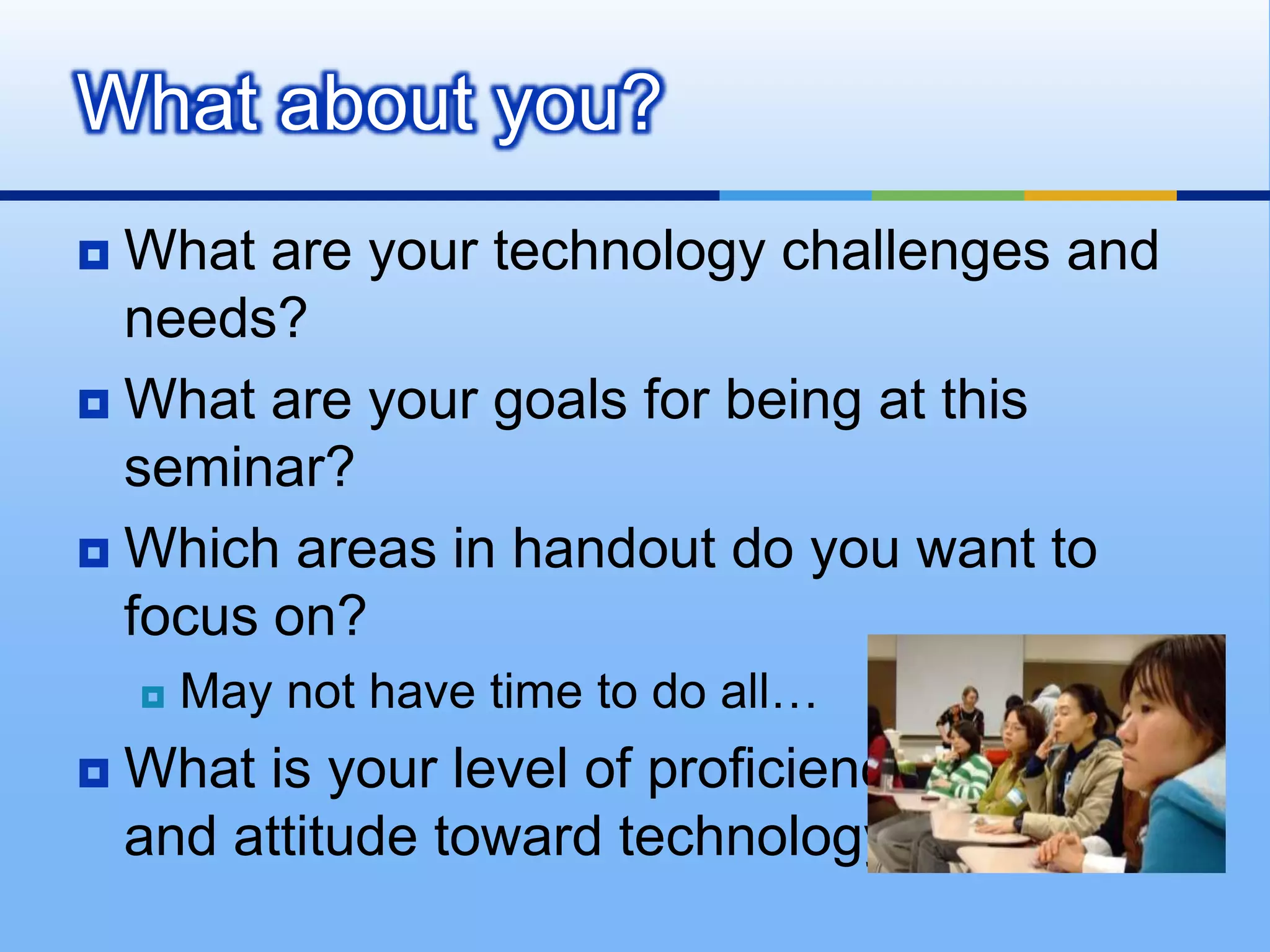 What about you?
 What are your technology challenges and
  needs?
 What are your goals for being at this
  seminar?
 Which areas in handout do you want to
  focus on?
       May not have time to do all…
   What is your level of proficiency
    and attitude toward technology
 
