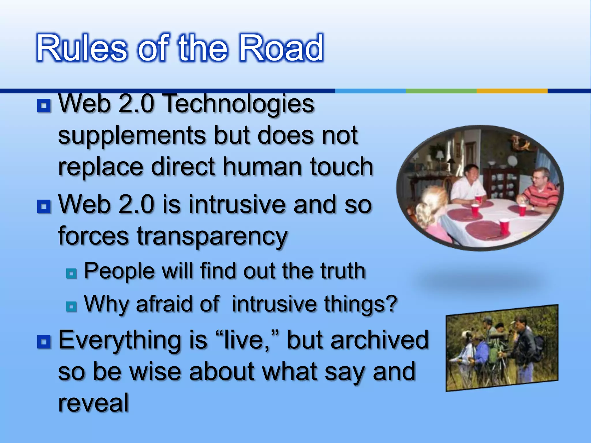 Rules of the Road
 Web 2.0 Technologies
  supplements but does not
  replace direct human touch
 Web 2.0 is intrusive and so
  forces transparency
     People will find out the truth
     Why afraid of intrusive things?

   Everything is “live,” but archived
    so be wise about what say and
    reveal
 