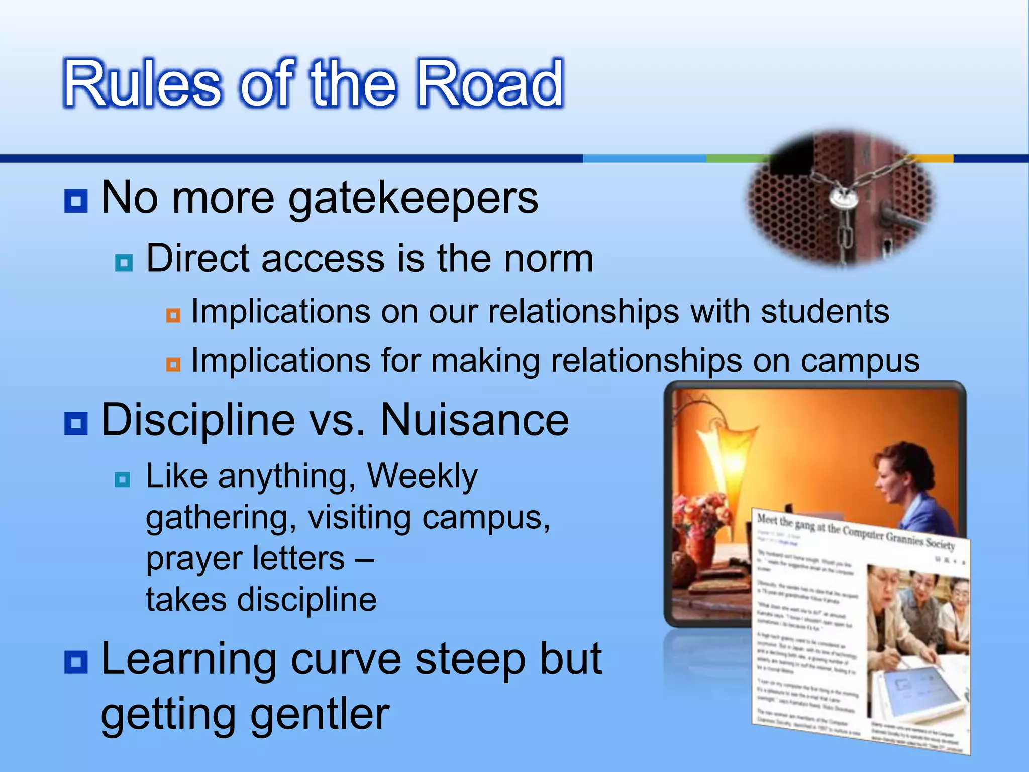 Rules of the Road
   No more gatekeepers
       Direct access is the norm
          Implications on our relationships with students
          Implications for making relationships on campus


   Discipline vs. Nuisance
       Like anything, Weekly
        gathering, visiting campus,
        prayer letters –
        takes discipline
   Learning curve steep but
    getting gentler
 