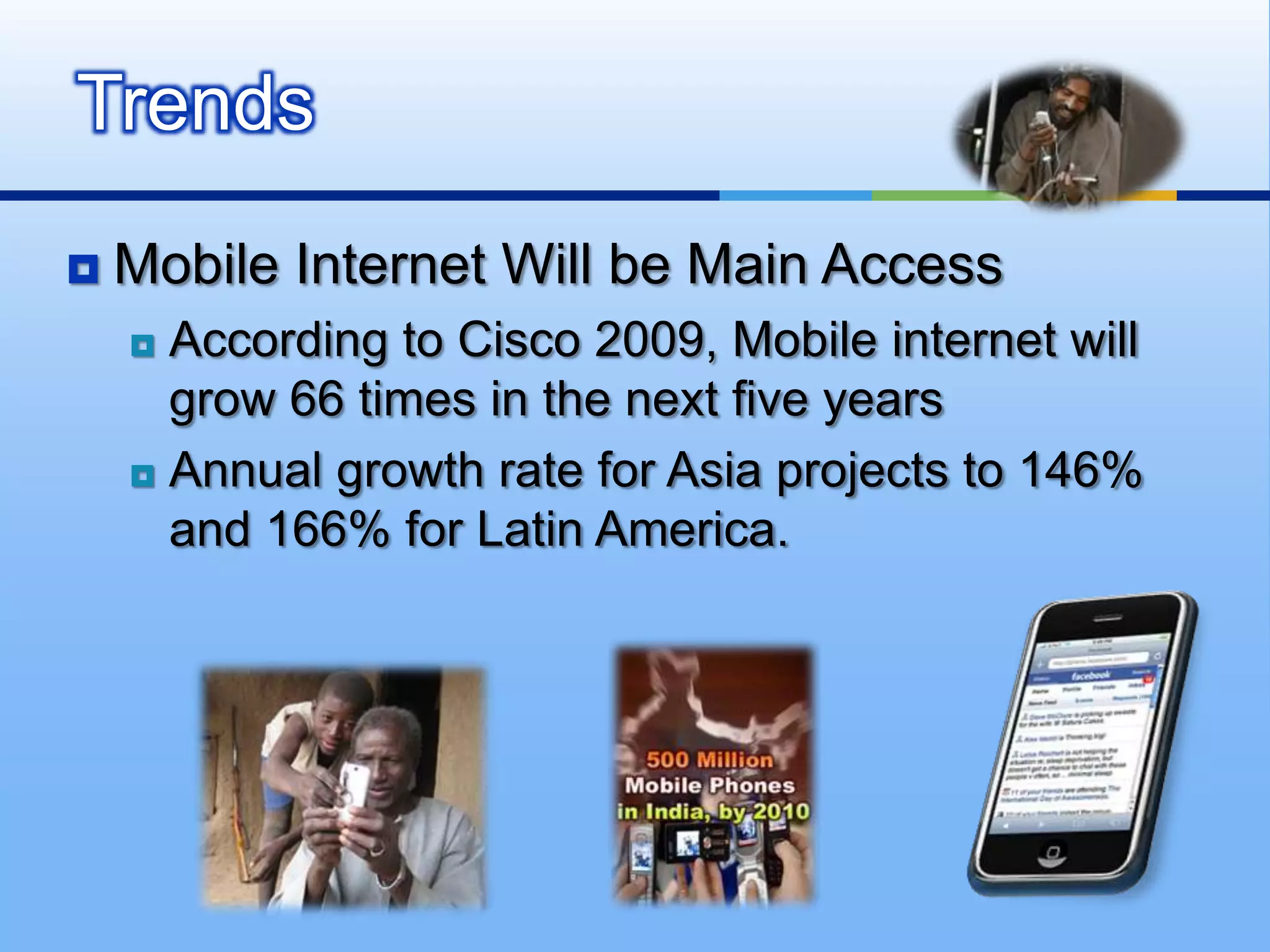 Trends
   Mobile Internet Will be Main Access
     According to Cisco 2009, Mobile internet will
      grow 66 times in the next five years
     Annual growth rate for Asia projects to 146%

      and 166% for Latin America.
 
