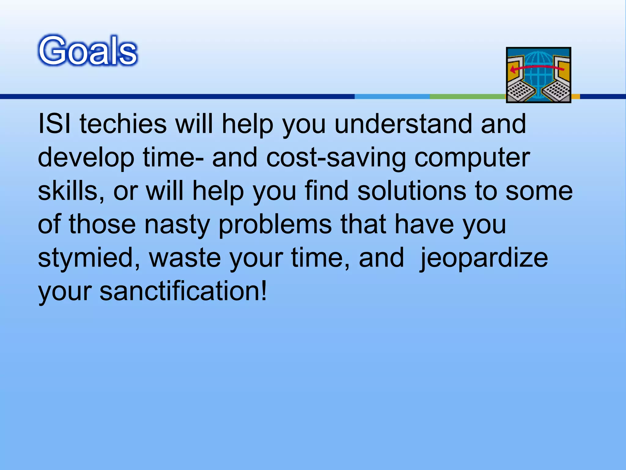 Goals
ISI techies will help you understand and
develop time- and cost-saving computer
skills, or will help you find solutions to some
of those nasty problems that have you
stymied, waste your time, and jeopardize
your sanctification!
 