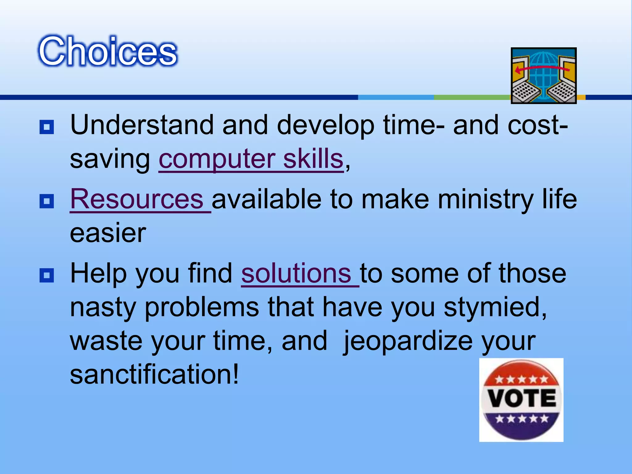 Choices
   Understand and develop time- and cost-
    saving computer skills,
   Resources available to make ministry life
    easier
   Help you find solutions to some of those
    nasty problems that have you stymied,
    waste your time, and jeopardize your
    sanctification!
 