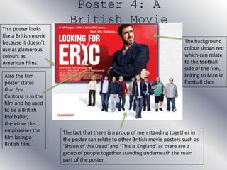 Poster 4: A
British Movie
This poster looks
like a British movie
because it doesn’t
use as glamorous
colours as
American films.
Also the film
poster states
that Eric
Cantona is in the
film and he used
to be a British
footballer,
therefore this
emphasises the
film being a
British film.
The background
colour shows red
which can relate
to the football
side of the film,
linking to Man U
football club.
The fact that there is a group of men standing together in
the poster can relate to other British movie posters such as
‘Shaun of the Dead’ and ‘This is England’ as there are a
group of people together standing underneath the main
part of the poster.
 