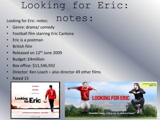 Looking for Eric:
notes:Looking for Eric: notes:
• Genre: drama/ comedy
• Football film starring Eric Cantona
• Eric is a postman
• British film
• Released on 12th June 2009
• Budget: £4million
• Box office: $11,546,932
• Director: Ken Loach – also director 49 other films
• Rated 15
 
