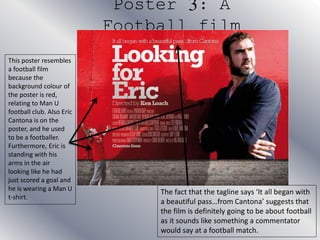 Poster 3: A
Football film
This poster resembles
a football film
because the
background colour of
the poster is red,
relating to Man U
football club. Also Eric
Cantona is on the
poster, and he used
to be a footballer.
Furthermore, Eric is
standing with his
arms in the air
looking like he had
just scored a goal and
he is wearing a Man U
t-shirt.
The fact that the tagline says ‘It all began with
a beautiful pass…from Cantona’ suggests that
the film is definitely going to be about football
as it sounds like something a commentator
would say at a football match.
 