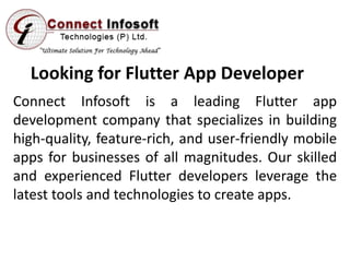 Looking for Flutter App Developer
Connect Infosoft is a leading Flutter app
development company that specializes in building
high-quality, feature-rich, and user-friendly mobile
apps for businesses of all magnitudes. Our skilled
and experienced Flutter developers leverage the
latest tools and technologies to create apps.
 