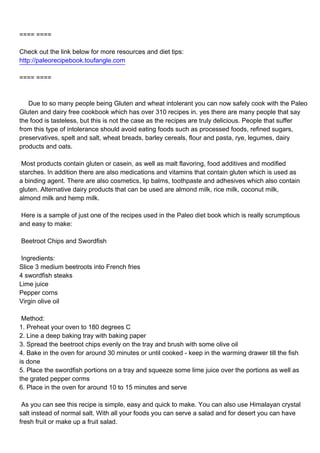 ==== ====

Check out the link below for more resources and diet tips:
http://paleorecipebook.toufangle.com

==== ====



Due to so many people being Gluten and wheat intolerant you can now safely cook with the Paleo
Gluten and dairy free cookbook which has over 310 recipes in. yes there are many people that say
the food is tasteless, but this is not the case as the recipes are truly delicious. People that suffer
from this type of intolerance should avoid eating foods such as processed foods, refined sugars,
preservatives, spelt and salt, wheat breads, barley cereals, flour and pasta, rye, legumes, dairy
products and oats.

Most products contain gluten or casein, as well as malt flavoring, food additives and modified
starches. In addition there are also medications and vitamins that contain gluten which is used as
a binding agent. There are also cosmetics, lip balms, toothpaste and adhesives which also contain
gluten. Alternative dairy products that can be used are almond milk, rice milk, coconut milk,
almond milk and hemp milk.

Here is a sample of just one of the recipes used in the Paleo diet book which is really scrumptious
and easy to make:

Beetroot Chips and Swordfish

Ingredients:
Slice 3 medium beetroots into French fries
4 swordfish steaks
Lime juice
Pepper corns
Virgin olive oil

Method:
1. Preheat your oven to 180 degrees C
2. Line a deep baking tray with baking paper
3. Spread the beetroot chips evenly on the tray and brush with some olive oil
4. Bake in the oven for around 30 minutes or until cooked - keep in the warming drawer till the fish
is done
5. Place the swordfish portions on a tray and squeeze some lime juice over the portions as well as
the grated pepper corms
6. Place in the oven for around 10 to 15 minutes and serve

As you can see this recipe is simple, easy and quick to make. You can also use Himalayan crystal
salt instead of normal salt. With all your foods you can serve a salad and for desert you can have
fresh fruit or make up a fruit salad.
 