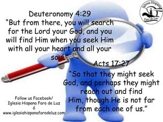 Deuteronomy 4:29
“But from there, you will search
for the Lord your God, and you
will find Him when you seek Him
with all your heart and all your
soul.”
Acts 17:27
“So that they might seek
God, and perhaps they might
reach out and find
Him, though He is not far
from each one of us.”
Follow us Facebook/
Iglesia Hispana Faro de Luz
ó
www.iglesiahispanafarodeluz.com
 