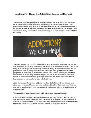 Looking For Good De-Addiction Center in Chennai
There is an increasing number of young lives and old people around the world
whose lives are under threat because of drug addiction or alcoholism. Your
particular addiction may be due to substance abuse or addiction to the infamous
drugs like heroin, marijuana, alcohol, cocaine and or prescription drugs. There
are ever so many de-addiction centers offering cure, detoxification and addiction
treatment.
Statistics proves that out of the 24 million teens and adults with addiction issues
and problems, and hardly 1 out of 10 are able to get the right treatment. Out of the
few patients who get the necessary treatment many of them relapse into the old
pattern and start re-living the old habits and ways. The “professional detox”
programmes work only to that extent and do not ensure a no relapse condition.
While there is no blame placed entirely on the de-addiction centers, one also
needs to take care in choosing the right ones and not those that use outdated
techniques and have not changed with the times.
Also, there are not many de-addiction centers that offer evidence-based care.
Also, we do not want to end up in the out-dated treatment centers which leaves
one with the only option – do your research before committing yourself to one of
these centers.
The Very First Step is to Know and Understand Your Addiction
It is of the greatest significance to understand the drug that you are addicted to
and decide the center based on this. Each center specializes in the treatment of
addiction to a certain kind of drug and enrolling with these exclusive de-addiction
centers will ensure far greater success rates in curing the addiction.
 
