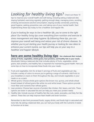 Looking for healthy living tips? Check out these 10
tips to improve your overall health and well-being, including eating a balanced diet,
staying hydrated, exercising regularly, getting enough sleep, managing stress, avoiding
smoking and excessive alcohol consumption, staying socially connected, practicing
good hygiene, seeking preventive care, and taking care of your mental health. Start
implementing these tips today to live a healthier and happier life.
If you're looking for ways to live a healthier life, you've come to the right
place! Our healthy living tips cover everything from nutrition and exercise to
stress management and sleep hygiene. By following these tips, you can
improve your overall well-being and reduce your risk of chronic diseases. So
whether you're just starting your health journey or looking for new ideas to
enhance your current routine, our tips will help you on your way to a
healthier and happier lifestyle.
here are some healthy living tips: Eat a balanced diet: Include
plenty of fruits, vegetables, whole grains, lean proteins, and healthy fats in your meals.
Absolutely! Eating a balanced diet that includes plenty of fruits, vegetables, whole
grains, lean proteins, and healthy fats is important for maintaining good health. Here are
some tips on how to incorporate these foods into your meals:
1. Fruits and vegetables: Aim for at least 5 servings of fruits and vegetables per day.
Include a variety of colors to ensure you're getting a range of nutrients. Add fruits to
your breakfast or snack on them throughout the day, and include vegetables in your
meals or as a snack.
2. Whole grains: Choose whole grain options like brown rice, quinoa, and whole wheat
bread instead of refined grains like white rice and white bread. These options provide
more fiber and nutrients than refined grains.
3. Lean proteins: Choose lean sources of protein like chicken, fish, beans, and tofu. These
options are lower in saturated fat and can help you meet your protein needs.
4. Healthy fats: Include sources of healthy fats like nuts, seeds, avocados, and fatty fish like
salmon. These fats can help improve heart health and brain function.
Remember to also limit processed foods, sugary drinks, and foods high in saturated and
trans fats. By eating a balanced diet, you can fuel your body with the nutrients it needs
to function at its best.
 