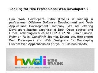 Looking for Hire Professional Web Developers ?

Hire Web Developers India (HWDI) is leading A
professional Offshore Software Development and Web
Applications Development Company. We are offering
Developers having expertise in Both Open source and
Other Technologies such as PHP, ASP .NET, Cold Fusion,
Ruby on Rails, CakePHP, Joomla, Drupal etc. Hire expert
Web Developers and Web Designers for Developing
Custom Web Applications as per your Bussines Needs.
 