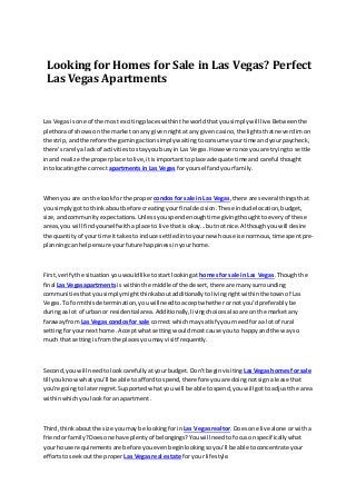 Looking for Homes for Sale in Las Vegas? Perfect
Las Vegas Apartments
Las Vegasisone of the most excitingplaceswithinthe worldthatyousimplywill live.Betweenthe
plethoraof showsonthe market onany givennightatany givencasino,the lightsthatneverdimon
the strip,and therefore the gamingactionsimplywaitingtoconsume yourtime andyourpaycheck,
there'srarelya lackof activitiestostayyoubusyin Las Vegas.Howeveronce youare tryingto settle
inand realize the properplace tolive,itisimportanttoplace adequate time andcareful thought
intolocatingthe correct apartments in Las Vegas foryourself andyourfamily.
Whenyouare on the lookfor the proper condos for sale in Las Vegas,there are several thingsthat
yousimplygotto thinkaboutbefore creatingyourfinal decision.These includelocation,budget,
size,andcommunityexpectations.Unlessyouspendenoughtime givingthoughttoeveryof these
areas,you will findyourselfwithaplace to live thatisokay...butnotnice.Althoughyouwill desire
the quantityof your time ittakesto induce settledintoyournew house isenormous,timespentpre-
planningcanhelpensure yourfuture happinessinyourhome.
First,verifythe situation youwouldlike tostartlookingat homesfor sale in Las Vegas.Thoughthe
final Las Vegasapartments is withinthe middleof the desert, there are manysurrounding
communitiesthatyousimplymightthinkaboutadditionallytolivingrightwithinthe townof Las
Vegas.To formthisdetermination,youwill needtoacceptwhetherornot you'dpreferablybe
duringaa lot of urban or residential area.Additionally,livingchoicesalsoare onthe marketany
farawayfrom Las Vegas condosfor sale correct whichmaysatisfyyourneedforaa lot of rural
settingforyournexthome.Acceptwhatsetting wouldmostcause youto happyand the wayso
much that settingisfromthe placesyoumay visitfrequently.
Second,youwill needtolookcarefullyatyourbudget.Don’tbeginvisiting LasVegashomes for sale
till youknowwhatyou'll be able to affordtospend,therefore youare doingnotsigna lease that
you're goingto laterregret.Supportedwhatyouwill be able tospend,youwill gottoadjustthe area
withinwhichyoulookforan apartment.
Third,thinkaboutthe size youmay be lookingforin Las Vegasrealtor. Doesone live alone orwitha
friendorfamily?Doesone have plentyof belongings?Youwill needtofocusonspecificallywhat
your house requirementsare before youevenbeginlookingsoyou'll be able toconcentrate your
effortstoseekoutthe proper Las Vegasreal estate foryour lifestyle.
 