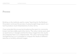 Looking for Hue Visual Research Presentation
Building on the methods used to create Searching for the Rainbow,
this project continues the process of using Google Image search as a
tool to produce visual interpretations of colour terms.
I have extended the process by broadening the search to commonly
known, but less widely used colour terms. The colour names were used
as search terms in Google and the first thirty images from the results
are presented here in an unaltered state. The colour terms have been
arranged by hue, so it is possible to compare the results of different
searches or similarly coloured images.
Process
 