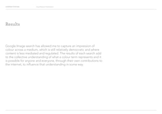 Looking for Hue Visual Research Presentation
Google Image search has allowed me to capture an impression of
colour across a medium, which is still relatively democratic and where
content is less mediated and regulated. The results of each search add
to the collective understanding of what a colour term represents and it
is possible for anyone and everyone, through their own contributions to
the internet, to influence that understanding in some way.
Results
 