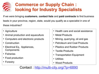 Commerce or Supply Chain :
looking for Industry Specialists
●
Agriculture
●
Animal production and aquaculture
●
Computers and electronic products
●
Construction
●
Electrical Eq, Appliances,
Components
●
Fisheries
●
Food production
●
Forestry
●
Health care and social assistance
●
Metal Products
●
Mining, quarrying, oil and gas
●
Petroleum and Coal Products
●
Plastics and Rubber Products
●
Textile Products
●
Transportation Equipment
●
Utilities
●
Wood Products
If we were bringing customers, contact lists and paid contracts to find business
leads in your province, region, state, would you qualify as a specialist in one of
these industries?
Contact : http://multi-city.org/?p=6890
 