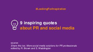 #LookingForInspiration 
9 inspiring quotes 
about PR and social media 
source: 
Share this too. More social media solutions for PR professionals 
edited by R. Brown and S. Waddington 
 