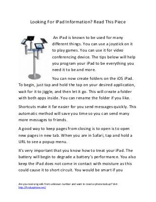 Are you receiving calls from unknown number and want to reverse phone lookup? Visit
http://findusphone.net/
Looking For IPad Information? Read This Piece
An iPad is known to be used for many
different things. You can use a joystick on it
to play games. You can use it for video
conferencing device. The tips below will help
you program your iPad to be everything you
need it to be and more.
You can now create folders on the iOS iPad.
To begin, just tap and hold the tap on your desired application,
wait for it to jiggle, and then let it go. This will create a folder
with both apps inside. You can rename the folder if you like.
Shortcuts make it far easier for you send messages quickly. This
automatic method will save you time so you can send many
more messages to friends.
A good way to keep pages from closing is to open is to open
new pages in new tab. When you are in Safari, tap and hold a
URL to see a popup menu.
It's very important that you know how to treat your iPad. The
battery will begin to degrade a battery's performance. You also
keep the iPad does not come in contact with moisture as this
could cause it to short circuit. You would be smart if you
 