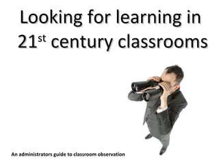 Looking for learning in  21 st  century classrooms An administrators guide to classroom observation 