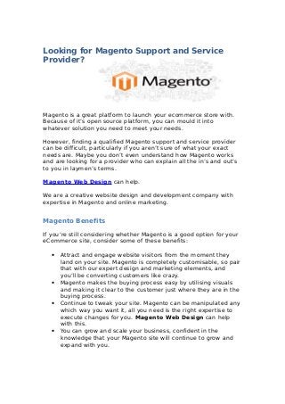 Looking for Magento Support and Service
Provider?
Magento is a great platform to launch your ecommerce store with.
Because of it’s open source platform, you can mould it into
whatever solution you need to meet your needs.
However, finding a qualified Magento support and service provider
can be difficult, particularly if you aren’t sure of what your exact
needs are. Maybe you don’t even understand how Magento works
and are looking for a provider who can explain all the in’s and out’s
to you in laymen’s terms.
Magento Web Design can help.
We are a creative website design and development company with
expertise in Magento and online marketing.
Magento Benefits
If you’re still considering whether Magento is a good option for your
eCommerce site, consider some of these benefits:
• Attract and engage website visitors from the moment they
land on your site. Magento is completely customisable, so pair
that with our expert design and marketing elements, and
you’ll be converting customers like crazy.
• Magento makes the buying process easy by utilising visuals
and making it clear to the customer just where they are in the
buying process.
• Continue to tweak your site. Magento can be manipulated any
which way you want it, all you need is the right expertise to
execute changes for you. Magento Web Design can help
with this.
• You can grow and scale your business, confident in the
knowledge that your Magento site will continue to grow and
expand with you.
 