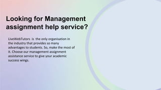 Looking for Management
assignment help service?
LiveWebTutors is the only organisation in
the industry that provides so many
advantages to students. So, make the most of
it. Choose our management assignment
assistance service to give your academic
success wings.
 