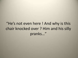 Hes not even here ! And why is this
chair knocked over ? Him and his silly
pranks

 