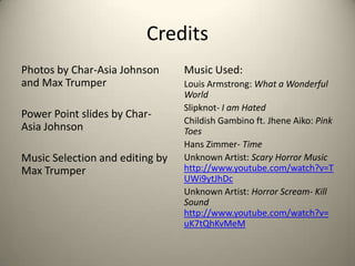 Credits
Photos by Char-Asia Johnson
and Max Trumper
Power Point slides by CharAsia Johnson
Music Selection and editing by
Max Trumper

Music Used:
Louis Armstrong: What a Wonderful
World
Slipknot- I am Hated
Childish Gambino ft. Jhene Aiko: Pink
Toes
Hans Zimmer- Time
Unknown Artist: Scary Horror Music
http://www.youtube.com/watch?v=T
UWi9ytJhDc
Unknown Artist: Horror Scream- Kill
Sound
http://www.youtube.com/watch?v=
uK7tQhKvMeM

 