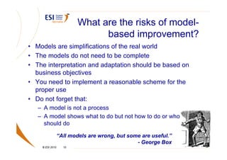 What are the risks of model-
                               based improvement?
• Models are simplifications of the real world
• The models do not need to be complete
• The interpretation and adaptation should be based on
  business objectives
• You need to implement a reasonable scheme for the
  proper use
• Do not forget that:
   – A model is not a process
   – A model shows what to do but not how to do or who
     should do

                 “All models are wrong, but some are useful.”
                                               - George Box
    © ESI 2010     10
 